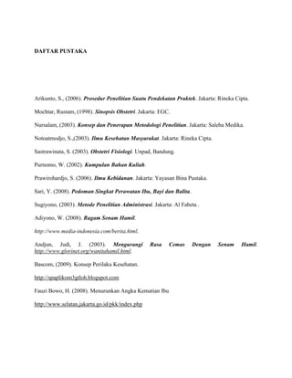 DAFTAR PUSTAKA

Arikunto, S., (2006). Prosedur Penelitian Suatu Pendekatan Praktek. Jakarta: Rineka Cipta.
Mochtar, Rustam, (1998). Sinopsis Obstetri. Jakarta: EGC.
Nursalam, (2003). Konsep dan Penerapan Metodologi Penelitian. Jakarta: Saleba Medika.
Notoatmodjo, S.,(2003). Ilmu Kesehatan Masyarakat. Jakarta: Rineka Cipta.
Sastrawinata, S. (2003). Obstetri Fisiologi. Unpad, Bandung.
Purnomo, W. (2002). Kumpulan Bahan Kuliah.
Prawirohardjo, S. (2006). Ilmu Kebidanan. Jakarta: Yayasan Bina Pustaka.
Sari, Y. (2008). Pedoman Singkat Perawatan Ibu, Bayi dan Balita.
Sugiyono, (2003). Metode Penelitian Administrasi. Jakarta: Al Fabeta .
Adiyono, W. (2008). Ragam Senam Hamil.
http://www.media-indonesia.com/berita.html.
Andjun, Judi, J. (2003). Mengurangi
http://www.glorinet.org/wanitahamil.html.

Rasa

Bascom, (2009). Konsep Perilaku Kesehatan.
http://spaplikom3gtloh.blogspot.com
Fauzi Bowo, H. (2008). Menurunkan Angka Kematian Ibu
http://www.selatan,jakarta.go.id/pkk/index.php

Cemas

Dengan

Senam

Hamil.

 