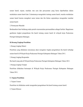 senam hamil, tujuan, manfaat, tata cara dan persyaratan yang harus diperhatikan dalam
melakukan senam hamil dan 2 diantaranya mengetahui tentang senam hamil, mereka melakukan
senam hamil karena mengikuti saran teman dan ibu belum sepenuhnya mengetahui manfaat
senam hamil.
2. Pertanyaan Masalah
Berdasarkan latar belakang maka penulis merumuskan permasalahan sebagai berikut: Bagaimana
gambaran tingkat pengetahuan ibu hamil tentang senam hamil di wilayah kerja Puskesmas
Paringin Kabupaten Balangan.

B. Rruang Lingkup Penelitian
1. Ruang Lingkup Materi
Penelitian yang dilakukan rencananya akan mengukur tingkat pengetahuan ibu hamil terhadap
senam hamil di Wilayah Kerja Puskesmas Paringin Kabupaten Balangan Tahun 2011.
2. Ruang Lingkup Responden
Ibu hamil yang ada di Wilayah Kerja Puskesmas Paringin Kabupaten Balangan Tahun 2011.
3. Ruang Lingkup Tempat
Penelitian dilakukan bertempat di Wilayah Kerja Puskesmas Paringin Kabupaten Balangan
Tahun 2011.

C. Tujuan Penelitian
1. Tujuan Umum
Penelitian ini dilakukan untuk mengetahui pengetahuan ibu hamil tentang senam hamil.
2. Tujuan Khusus

 