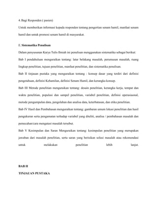 4. Bagi Responden ( pasien)
Untuk memberikan informasi kepada responden tentang pengertian senam hamil, manfaat senam
hamil dan untuk promosi senam hamil di masyarakat.

E. Sistematika Penulisan
Dalam penyusunan Karya Tulis Ilmiah ini penulisan menggunakan sistematika sebagai berikut:
Bab I pendahuluan menguraikan tentang: latar belakang masalah, perumusan masalah, ruang
lingkup penelitian, tujuan penelitian, manfaat penelitian, dan sistematika penulisan.
Bab II tinjauan pustaka yang menguraikan tentang : konsep dasar yang terdiri dari definisi
pengetahuan, definisi Kehamilan, definisi Senam Hamil, dan kerangka konsep.
Bab III Metode penelitian menguraikan tentang: desain penelitian, kerangka kerja, tempat dan
waktu penelitian, populasi dan sampel penelitian, variabel penelitian, definisi operasiaonal,
metode pengumpulan data, pengolahan dan analisa data, keterbatasan, dan etika penelitian.
Bab IV Hasil dan Pembahasan menguraikan tentang: gambaran umum lokasi penelitian dan hasil
pengukuran serta pengamatan terhadap variabel yang diteliti, analisa / pembahasan masalah dan
pemecahan/cara mengatasi masalah tersebut.
Bab V Kesimpulan dan Saran Menguraikan tentang: kesimpulan penelitian yang merupakan
jawaban dari masalah penelitian, serta saran yang berisikan solusi masalah atau rekomendasi
untuk

melakukan

BAB II
TINJAUAN PUSTAKA

penelitian

lebih

lanjut.

 