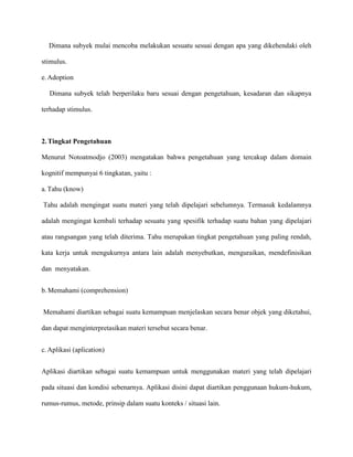 Dimana subyek mulai mencoba melakukan sesuatu sesuai dengan apa yang dikehendaki oleh
stimulus.
e. Adoption
Dimana subyek telah berperilaku baru sesuai dengan pengetahuan, kesadaran dan sikapnya
terhadap stimulus.

2. Tingkat Pengetahuan
Menurut Notoatmodjo (2003) mengatakan bahwa pengetahuan yang tercakup dalam domain
kognitif mempunyai 6 tingkatan, yaitu :
a. Tahu (know)
Tahu adalah mengingat suatu materi yang telah dipelajari sebelumnya. Termasuk kedalamnya
adalah mengingat kembali terhadap sesuatu yang spesifik terhadap suatu bahan yang dipelajari
atau rangsangan yang telah diterima. Tahu merupakan tingkat pengetahuan yang paling rendah,
kata kerja untuk mengukurnya antara lain adalah menyebutkan, menguraikan, mendefinisikan
dan menyatakan.
b. Memahami (comprehension)
Memahami diartikan sebagai suatu kemampuan menjelaskan secara benar objek yang diketahui,
dan dapat menginterpretasikan materi tersebut secara benar.
c. Aplikasi (aplication)
Aplikasi diartikan sebagai suatu kemampuan untuk menggunakan materi yang telah dipelajari
pada situasi dan kondisi sebenarnya. Aplikasi disini dapat diartikan penggunaan hukum-hukum,
rumus-rumus, metode, prinsip dalam suatu konteks / situasi lain.

 