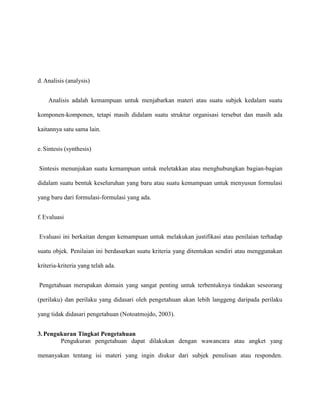 d. Analisis (analysis)
Analisis adalah kemampuan untuk menjabarkan materi atau suatu subjek kedalam suatu
komponen-komponen, tetapi masih didalam suatu struktur organisasi tersebut dan masih ada
kaitannya satu sama lain.
e. Sintesis (synthesis)
Sintesis menunjukan suatu kemampuan untuk meletakkan atau menghubungkan bagian-bagian
didalam suatu bentuk keseluruhan yang baru atau suatu kemampuan untuk menyusun formulasi
yang baru dari formulasi-formulasi yang ada.
f. Evaluasi
Evaluasi ini berkaitan dengan kemampuan untuk melakukan justifikasi atau penilaian terhadap
suatu objek. Penilaian ini berdasarkan suatu kriteria yang ditentukan sendiri atau menggunakan
kriteria-kriteria yang telah ada.
Pengetahuan merupakan domain yang sangat penting untuk terbentuknya tindakan seseorang
(perilaku) dan perilaku yang didasari oleh pengetahuan akan lebih langgeng daripada perilaku
yang tidak didasari pengetahuan (Notoatmojdo, 2003).
3. Pengukuran Tingkat Pengetahuan
Pengukuran pengetahuan dapat dilakukan dengan wawancara atau angket yang
menanyakan tentang isi materi yang ingin diukur dari subjek penulisan atau responden.

 