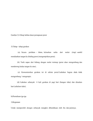 Gambar 2.6 Sikap latihan dasar pernapasan perut

3) Tahap - tahap gerakan
(a) Secara

perlahan - lahan, keluarkan

nafas

dari

mulut

(tiup) sambil

menekankan tangan ke dinding perut (mengempiskan perut).
(b) Tarik napas dari hidung dengan mulut tertutup (perut akan mengembang dan
mendorong kedua tangan ke atas).
(c) Konsentrasikan gerakan ini di sekitar perut.Usahakan bagian dada tidak
mengembang / mengempis.
(d) Lakukan sebanyak

6 kali gerakan di pagi hari (bangun tidur) dan dimalam

hari (sebelum tidur).

b) Pernafasan iga-iga
1) Kegunaan
Untuk memperoleh oksigen sebanyak mungkin dibutuhkaan oleh ibu dan janinnya.

 