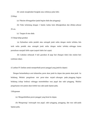 (b) untuk menghindari bengkak atau robeknya jalan lahir.
2) Sikap
(a) Pakaian dilonggarkan (pada bagian dada dan pinggang).
(b) Tidur terlentang dengan 1 bantal, kedua lutut dibengkokkan dan dibuka sebesar
20 cm.
(c) Tangan di atas dada.
3) Tahap-tahap gerakan
(a) Keluarkan nafas pendek atau setengah jarak nafas dengan mulut terbuka, lalu
tarik nafas pendek atau setengah jarak nafas dengan mulut terbuka sehingga irama
pernafasan menjadi lebih cepat (seperti habis lari cepat).
(b) Lakukan sebanyak 6 kali geerakan di pagi hari (bangun tidur) dan malam hari
(sebelum tidur).

d. Latihan IV (latihan untuk memperbaiki posisi panggul yang jatuh ke depan)
Dengan bertambahnya usia kehamilan, perut akan jatuh ke depan dan pantat akan jatuh ke
belakang. Melalui penguluran otot perut akan terjadi cekungan pada pinggang bagian
belakang (sikap lordose) sehingga menimbulkan rasa pegal dan sakit pinggang. Melalui
pengeluaran otot pantat akan timbul rasa sakit pada lipatan paha.
1) Kegunaan
(a) Mengembalikan posisi panggul yang berat ke depan.
(b) Mengurangi / mencegah rasa pegal, sakit pinggang, punggung, dan rasa sakit pada
lipatan paha.

 