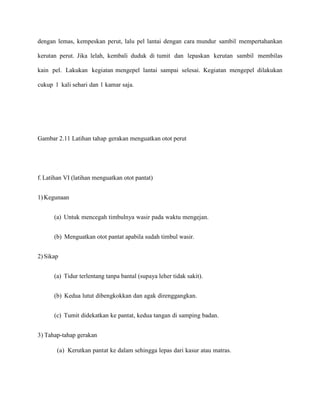 dengan lemas, kempeskan perut, lalu pel lantai dengan cara mundur sambil mempertahankan
kerutan perut. Jika lelah, kembali duduk di tumit dan lepaskan kerutan sambil membilas
kain pel. Lakukan kegiatan mengepel lantai sampai selesai. Kegiatan mengepel dilakukan
cukup 1 kali sehari dan 1 kamar saja.

Gambar 2.11 Latihan tahap gerakan menguatkan otot perut

f. Latihan VI (latihan menguatkan otot pantat)
1) Kegunaan
(a) Untuk mencegah timbulnya wasir pada waktu mengejan.
(b) Menguatkan otot pantat apabila sudah timbul wasir.
2) Sikap
(a) Tidur terlentang tanpa bantal (supaya leher tidak sakit).
(b) Kedua lutut dibengkokkan dan agak direnggangkan.
(c) Tumit didekatkan ke pantat, kedua tangan di samping badan.
3) Tahap-tahap gerakan
(a) Kerutkan pantat ke dalam sehingga lepas dari kasur atau matras.

 