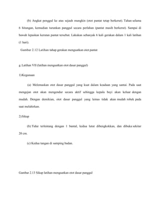 (b) Angkat penggul ke atas sejauh mungkin (otot pantat tetap berkerut). Tahan selama
6 hitungan, kemudian turunkan panggul secara perlahan (pantat masih berkerut). Sampai di
bawah lepaskan kerutan pantat tersebut. Lakukan sebanyak 6 kali gerakan dalam 1 kali latihan
(1 hari).
Gambar 2.12 Latihan tahap gerakan menguatkan otot pantat

g. Latihan VII (latihan menguatkan otot dasar panggul)
1) Kegunaan
(a) Melemaskan otot dasar panggul yang kuat dalam keadaan yang santai. Pada saat
mengejan otot akan mengendur secara aktif sehingga kepala bayi akan keluar dengan
mudah. Dengan demikian, otot dasar panggul yang lemas tidak akan mudah robek pada
saat melahirkan.
2) Sikap
(b) Tidur terlentang dengan 1 bantal, kedua lutut dibengkokkan, dan dibuka sekitar
20 cm.
(c) Kedua tangan di samping badan.

Gambar 2.13 Sikap latihan menguatkan otot dasar panggul

 