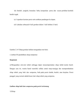 (b) Setelah jongkok, lemaskan bahu, kempeskan perut, dan secara perlahan kembali
berdiri tegak.
(c) Lepaskan kerutan perut serta arahkan pandangan ke depan.
(d) Lakukan sebanyak 6 kali gerakan dalam 1 kali latihan (1 hari)

Gambar 2.14 Tahap gerakan latihan menguatkan otot betis
i. Latihan IX (pendidikan sikap sempurna)
Kegunaan
a) Menguatkan otot-otot tubuh sehingga dapat menyempurnakan sikap tubuh wanita hamil.
Dengan cara ini, wanita hamil memiliki refleks untuk tetap menjaga dan mempertahankan
sikap tubuh yang baik dan sempurna, baik pada posisi duduk, berdiri, atau berjalan. Posisi
panggul yang normal adalah kunci dari sikap tubuh yang sempurna.

Latihan sikap baik dan sempurna pada posisi terlentang
1) Sikap

 