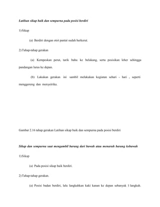 Latihan sikap baik dan sempurna pada posisi berdiri
1) Sikap
(a) Berdiri dengan otot pantat sudah berkerut.
2) Tahap-tahap gerakan
(a) Kempeskan perut, tarik bahu ke belakang, serta posisikan leher sehingga
pandangan lurus ke depan.
(b) Lakukan gerakan ini sambil melakukan kegiatan sehari - hari , seperti
menggoreng dan menyetrika.

Gambar 2.16 tahap gerakan Latihan sikap baik dan sempurna pada posisi berdiri

Sikap dan sempurna saat mengambil barang dari bawah atau menaruh barang kebawah
1) Sikap
(a) Pada posisi sikap baik berdiri.
2) Tahap-tahap gerakan.
(a) Posisi badan berdiri, lalu langkahkan kaki kanan ke depan sebanyak 1 langkah.

 