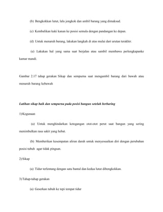 (b) Bengkokkan lutut, lalu jongkok dan ambil barang yang dimaksud.
(c) Kembalikan kaki kanan ke posisi semula dengan pandangan ke depan.
(d) Untuk menaruh barang, lakukan langkah di atas mulai dari urutan terakhir.
(e) Lakukan hal yang sama saat berjalan atau sambil membawa perlengkapanke
kamar mandi.

Gambar 2.17 tahap gerakan Sikap dan sempurna saat mengambil barang dari bawah atau
menaruh barang kebawah

Latihan sikap baik dan sempurna pada posisi bangun setelah berbaring
1) Kegunaan
(a) Untuk menghindarkan ketegangan otot-otot perut saat bangun yang sering
menimbulkan rasa sakit yang hebat.
(b) Memberikan kesempatan aliran darah untuk menyesuaikan diri dengan perubahan
posisi tubuh agar tidak pingsan.
2) Sikap
(a) Tidur terlentang dengan satu bantal dan kedua lutut dibengkokkan.
3) Tahap-tahap gerakan
(a) Geserkan tubuh ke tepi tempat tidur

 