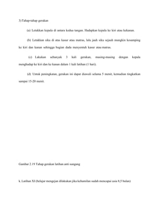 3) Tahap-tahap gerakan
(a) Letakkan kepala di antara kedua tangan. Hadapkan kepala ke kiri atau kekanan.
(b) Letakkan siku di atas kasur atau matras, lalu jauh siku sejauh mungkin kesamping
ke kiri dan kanan sehingga bagian dada menyentuh kasur atau matras.
(c) Lakukan

sebanyak

3

kali

gerakan,

masing-masing

dengan

kepala

menghadap ke kiri dan ke kanan dalam 1 kali latihan (1 hari).
(d) Untuk peningkatan, gerakan ini dapat diawali selama 5 menit, kemudian tingkatkan
sampai 15-20 menit.

Gambar 2.19 Tahap gerakan latihan anti sungang

k. Latihan XI (belajar mengejan dilakukan jika kehamilan sudah mencapai usia 8,5 bulan)

 