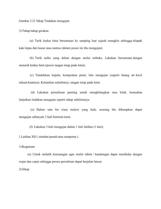 Gambar 2.21 Sikap Tindakan mengejan
3) Tahap-tahap gerakan
(a) Tarik kedua lutut bersamaan ke samping luar sejauh mungkin sehingga telapak
kaki lepas dari kasur atau matras (dalam posisi ini ibu mengejan).
(b) Tarik nafas yang dalam dengan mulut terbuka. Lakukan bersamaan dengan
menarik kedua lutut (posisi tangan tetap pada lutut).
(c) Tundukkan kepala, kempeskan perut, lalu mengejan (seperti buang air kecil
sekuat-kuatnya). Keluarkan nafasbunyi, tangan tetap pada lutut.
(d) Lakukan pernafasan panting untuk menghilangkan rasa lelah, kemudian
lanjutkan tindakan mengejan seperti tahap sebelumnya.
(e) Dalam satu his (rasa mules) yang baik, seorang ibu diharapkan dapat
mengejan sebanyak 3 kali berturut-turut.
(f) Lakukan 3 kali mengejan dalam 1 kali latihan (1 hari).
l. Latihan XII ( istirahat penuh atau sempurna )
1) Kegunaan
(a) Untuk melatih ketenangan agar mulut rahim / kandungan dapat membuka dengan
wajar dan cepat sehingga proses persalinan dapat berjalan lancar.
2) Sikap

 