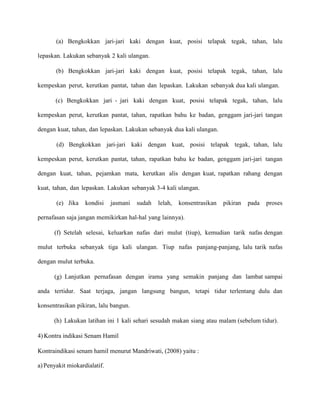 (a) Bengkokkan jari-jari kaki dengan kuat, posisi telapak tegak, tahan, lalu
lepaskan. Lakukan sebanyak 2 kali ulangan.
(b) Bengkokkan jari-jari kaki dengan kuat, posisi telapak tegak, tahan, lalu
kempeskan perut, kerutkan pantat, tahan dan lepaskan. Lakukan sebanyak dua kali ulangan.
(c) Bengkokkan jari - jari kaki dengan kuat, posisi telapak tegak, tahan, lalu
kempeskan perut, kerutkan pantat, tahan, rapatkan bahu ke badan, genggam jari-jari tangan
dengan kuat, tahan, dan lepaskan. Lakukan sebanyak dua kali ulangan.
(d) Bengkokkan jari-jari kaki dengan kuat, posisi telapak tegak, tahan, lalu
kempeskan perut, kerutkan pantat, tahan, rapatkan bahu ke badan, genggam jari-jari tangan
dengan kuat, tahan, pejamkan mata, kerutkan alis dengan kuat, rapatkan rahang dengan
kuat, tahan, dan lepaskan. Lakukan sebanyak 3-4 kali ulangan.
(e) Jika

kondisi

jasmani

sudah

lelah,

konsentrasikan

pikiran

pada

proses

pernafasan saja jangan memikirkan hal-hal yang lainnya).
(f) Setelah selesai, keluarkan nafas dari mulut (tiup), kemudian tarik nafas dengan
mulut terbuka sebanyak tiga kali ulangan. Tiup nafas panjang-panjang, lalu tarik nafas
dengan mulut terbuka.
(g) Lanjutkan pernafasan dengan irama yang semakin panjang dan lambat sampai
anda tertidur. Saat terjaga, jangan langsung bangun, tetapi tidur terlentang dulu dan
konsentrasikan pikiran, lalu bangun.
(h) Lakukan latihan ini 1 kali sehari sesudah makan siang atau malam (sebelum tidur).
4) Kontra indikasi Senam Hamil
Kontraindikasi senam hamil menurut Mandriwati, (2008) yaitu :
a) Penyakit miokardialatif.

 