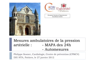 European Society of Hypertension
                                     Excellence Centre




Mesures ambulatoires de la pression
artérielle : - MAPA des 24h
             - Automesures
Philippe Sosner, Cardiologie, Centre de prévention (CPMCV)
DIU HTA, Poitiers, le 27 janvier 2012
 