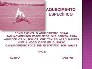 COMPLEMENTA O AQUECIMENTO GERAL
SÃO MOVIMENTOS ESPECIFICOS QUE SERVEM PARA
AQUECER OS MÚSCULOS QUE TEM RELAÇÃO DIRECTA
COM A MODALIDADE EM QUESTÃO
O AQUECIMENTO PODE SER EXECUTADO SOB VÁRIAS
TIPOS:
ACTIVO

PASSIVO

 