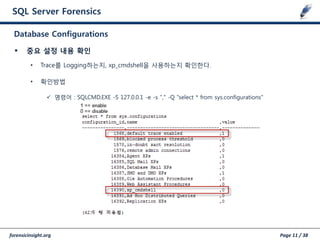 forensicinsight.org Page 11 / 38
SQL Server Forensics
 중요 설정 내용 확인
• Trace를 Logging하는지, xp_cmdshell을 사용하는지 확인한다.
• 확인방법
 명령어 : SQLCMD.EXE -S 127.0.0.1 -e -s "," -Q "select * from sys.configurations"
Database Configurations
 