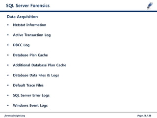 forensicinsight.org Page 14 / 38
SQL Server Forensics
 Netstat Information
 Active Transaction Log
 DBCC Log
 Database Plan Cache
 Additional Database Plan Cache
 Database Data Files & Logs
 Default Trace Files
 SQL Server Error Logs
 Windows Event Logs
Data Acquisition
 