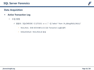 forensicinsight.org Page 16 / 38
SQL Server Forensics
 Active Transaction Log
• 수집 방법
 명령어 : SQLCMD.EXE -S 127.0.0.1 -e -s "," -Q "select * from ::fn_dblog(NULL,NULL)”
• NULL,NULL : 현재 데이터베이스의 모든 Transaction Log를 출력
• Default,Default : NULL,NULL과 동일
Data Acquisition
 