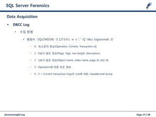 forensicinsight.org Page 17 / 38
SQL Server Forensics
 DBCC Log
• 수집 방법
 명령어 : SQLCMD.EXE -S 127.0.0.1 -e -s "," -Q "dbcc log(wizmall, 3)”
• 0 : 최소한의 정보(Operation, Context, Transaction id)
• 1 : 0보다 많은 정보(Flags, Tags, row length, description)
• 2 : 1보다 많은 정보(Object name, index name, page id, slot id)
• 3 : Operation에 따른 모든 정보
• 4 : 3 + Current transaction logs의 row에 대한, hexadecimal dump
Data Acquisition
 