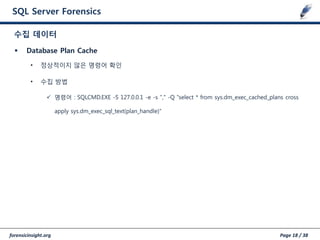 forensicinsight.org Page 18 / 38
SQL Server Forensics
 Database Plan Cache
• 정상적이지 않은 명령어 확인
• 수집 방법
 명령어 : SQLCMD.EXE -S 127.0.0.1 -e -s "," -Q "select * from sys.dm_exec_cached_plans cross
apply sys.dm_exec_sql_text(plan_handle)"
수집 데이터
 