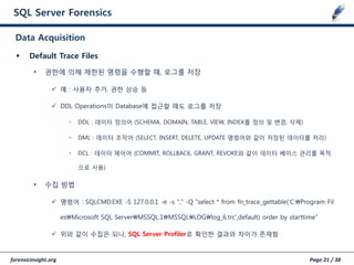 forensicinsight.org Page 21 / 38
SQL Server Forensics
 Default Trace Files
• 권한에 의해 제한된 명령을 수행할 때, 로그를 저장
 예 : 사용자 추가, 권한 상승 등
 DDL Operations이 Database에 접근할 때도 로그를 저장
• DDL : 데이터 정의어 (SCHEMA, DOMAIN, TABLE, VIEW, INDEX를 정의 및 변경, 삭제)
• DML : 데이터 조작어 (SELECT, INSERT, DELETE, UPDATE 명령어와 같이 저장된 데이터를 처리)
• DCL : 데이터 제어어 (COMMIT, ROLLBACK, GRANT, REVOKE와 같이 데이터 베이스 관리를 목적
으로 사용)
• 수집 방법
 명령어 : SQLCMD.EXE -S 127.0.0.1 -e -s "," -Q "select * from fn_trace_gettable('C:Program Fil
esMicrosoft SQL ServerMSSQL.1MSSQLLOGlog_6.trc',default) order by starttime“
 위와 같이 수집은 되나, SQL Server Profiler로 확인한 결과와 차이가 존재함
Data Acquisition
 