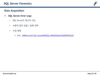 forensicinsight.org Page 22 / 38
SQL Server Forensics
 SQL Server Error Logs
• SQL Server의 재시작 시갂
• 사용자 접속 성공 / 실패 내역
• 수집 방법
 위치 : Microsoft SQL ServerMSSQL.1MSSQLLOGERRORLOG
Data Acquisition
 