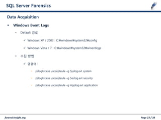 forensicinsight.org Page 23 / 38
SQL Server Forensics
 Windows Event Logs
• Default 경로
 Windows XP / 2003 : C:windowssystem32config
 Windows Vista / 7 : C:windowssystem32winevtlogs
• 수집 방법
 명령어 :
• psloglist.exe /accepteula –g Syslog.evt system
• psloglist.exe /accepteula –g Seclog.evt security
• psloglist.exe /accepteula –g Applog.evt application
Data Acquisition
 