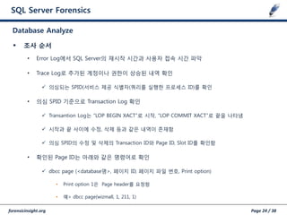 forensicinsight.org Page 24 / 38
SQL Server Forensics
 조사 순서
• Error Log에서 SQL Server의 재시작 시갂과 사용자 접속 시갂 파악
• Trace Log로 추가된 계정이나 권한이 상승된 내역 확인
 의심되는 SPID(서비스 제공 식별자(쿼리를 실행한 프로세스 ID)를 확인
• 의심 SPID 기준으로 Transaction Log 확인
 Transantion Log는 “LOP BEGIN XACT”로 시작, “LOP COMMIT XACT”로 끝을 나타냄
 시작과 끝 사이에 수정, 삭제 등과 같은 내역이 존재함
 의심 SPID의 수정 및 삭제의 Transaction ID와 Page ID, Slot ID를 확인함
• 확인된 Page ID는 아래와 같은 명령어로 확인
 dbcc page (<database명>, 페이지 ID, 페이지 파일 번호, Print option)
• Print option 1은 Page header를 요청함
• 예> dbcc page(wizmall, 1, 211, 1)
Database Analyze
 