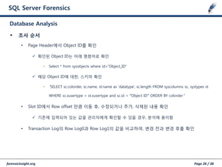 forensicinsight.org Page 26 / 38
SQL Server Forensics
 조사 순서
• Page Header에서 Object ID를 확인
 확인된 Object ID는 아래 명령어로 확인
• Select * from sysobjects where id=“Object_ID”
 해당 Object ID에 대한, 스키마 확인
• “SELECT sc.colorder, sc.name, st.name as 'datatype', sc.length FROM syscolumns sc, systypes st
WHERE sc.xusertype = st.xusertype and sc.id = “Object ID” ORDER BY colorder”
• Slot ID에서 Row offset 만큼 이동 후, 수정되거나 추가, 삭제된 내용 확인
 기존에 입력되어 있는 값을 관리자에게 확인할 수 있을 경우, 분석에 용이함
• Transaction Log의 Row Log0과 Row Log1의 값을 비교하여, 변경 젂과 변경 후를 확인
Database Analysis
 