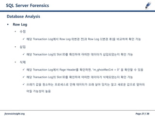 forensicinsight.org Page 27 / 38
SQL Server Forensics
 Row Log
• 수정
 해당 Transaction Log에서 Row Log 0[변경 젂]과 Row Log 1[변경 후]을 비교하여 확인 가능
• 삽입
 해당 Transaction Log의 Slot ID를 확인하여 어떠한 데이터가 삽입되었는지 확인 가능
• 삭제
 해당 Transaction Log에서 Page Header를 확인하면, “m_ghostRecCnt = 0” 을 확인할 수 있음
 해당 Transaction Log의 Slot ID를 확인하여 어떠한 데이터가 삭제되었는지 확인 가능
 쓰레기 값을 청소하는 프로세스로 인해 데이터가 오래 살아 있지는 않고 새로운 값으로 덮어씌
어질 가능성이 높음
Database Analysis
 