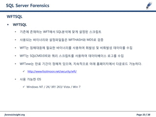 forensicinsight.org Page 33 / 38
SQL Server Forensics
 WFTSQL
• 기존에 존재하는 WFT에서 SQL분석에 맞게 설정된 스크립트
• 사용되는 바이너리와 설정파일들은 WFTHASH와 MD5로 검증
• WFT는 침해대응에 필요한 바이너리를 사용하여 휘발성 및 비휘발성 데이터를 수집
• WFT는 SQLCMD.EXE와 쿼리 스크립트를 사용하여 데이터베이스 로그를 수집
• WFT.exe는 만료 기갂이 정해져 있으며, 지속적으로 아래 홈페이지에서 다운로드 가능하다.
 http://www.foolmoon.net/security/wft/
• 사용 가능한 OS
 Windows NT / 2K/ XP/ 2K3/ Vista / Win 7
WFTSQL
 