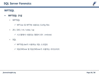 forensicinsight.org Page 36 / 38
SQL Server Forensics
 WFTSQL 구성
• WFTSQL
 WFT.exe 및 WFT에 사용되는 Config files
• 2K / 2K3 / nt / vista / xp
 시스템에서 사용되는 명령서 (EX : cmd.exe)
• SQL
 WFTSQL.bat가 사용하는 SQL 스크립트
 SQLCMD.exe 및 SQLCMD.exe가 사용하는 라이브러리
WFTSQL
 