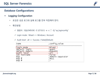 forensicinsight.org Page 7 / 38
SQL Server Forensics
 Logging Configuration
• 로깅은 성공 로그와 실패 로그를 젂부 저장해야 한다.
• 확인방법
 명령어 : SQLCMD.EXE -S 127.0.0.1 -e -s "," -Q "xp_loginconfig”
 Login mode : Mixed => Windows / Account
 Audit level : all => Success / Failed(Default)
Database Configurations
 