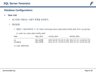 forensicinsight.org Page 8 / 38
SQL Server Forensics
 User List
• 로그인에 사용되는 사용자 목록을 보여준다.
• 확인방법
 명령어 : SQLCMD.EXE -E -Q "select name,type_desc,create_date,modify_date from sys.sql_logi
ns order by create_date,modify_date”
Database Configurations
 