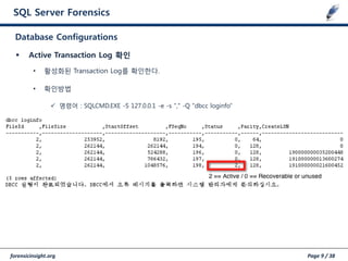 forensicinsight.org Page 9 / 38
SQL Server Forensics
 Active Transaction Log 확인
• 활성화된 Transaction Log를 확인한다.
• 확인방법
 명령어 : SQLCMD.EXE -S 127.0.0.1 -e -s "," -Q "dbcc loginfo”
Database Configurations
 