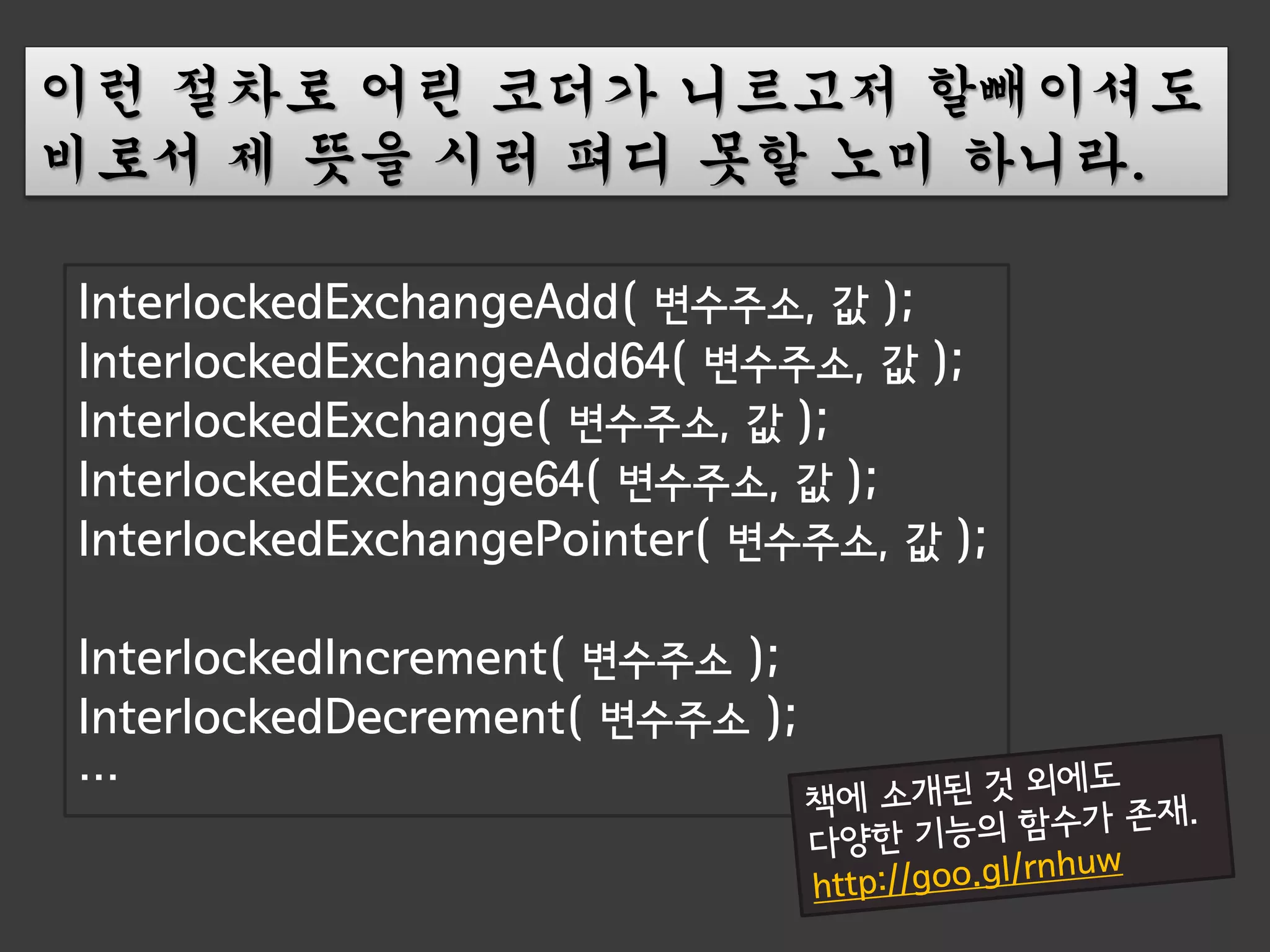 이런 절차로 어린 코더가 니르고저 할빼이셔도
비로서 제 뜻을 시러 펴디 못할 노미 하니라.

InterlockedExchangeAdd( 변수주소, 값 );
InterlockedExchangeAdd64( 변수주소, 값 );
InterlockedExchange( 변수주소, 값 );
InterlockedExchange64( 변수주소, 값 );
InterlockedExchangePointer( 변수주소, 값 );

InterlockedIncrement( 변수주소 );
InterlockedDecrement( 변수주소 );
…
 