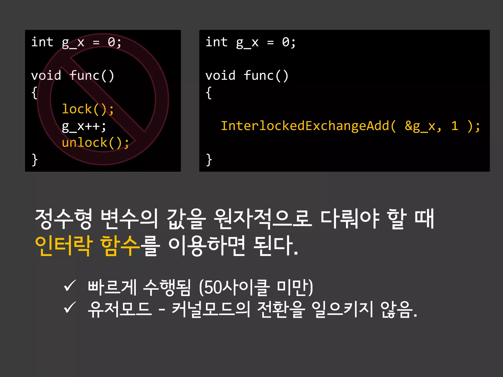 int g_x = 0;    int g_x = 0;

void func()     void func()
{               {
    lock();
    g_x++;          InterlockedExchangeAdd( &g_x, 1 );
    unlock();
}               }



정수형 변수의 값을 원자적으로 다뤄야 할 때
인터락 함수를 이용하면 된다.
     빠르게 수행됨 (50사이클 미만)
     유저모드 – 커널모드의 전환을 일으키지 않음.
 