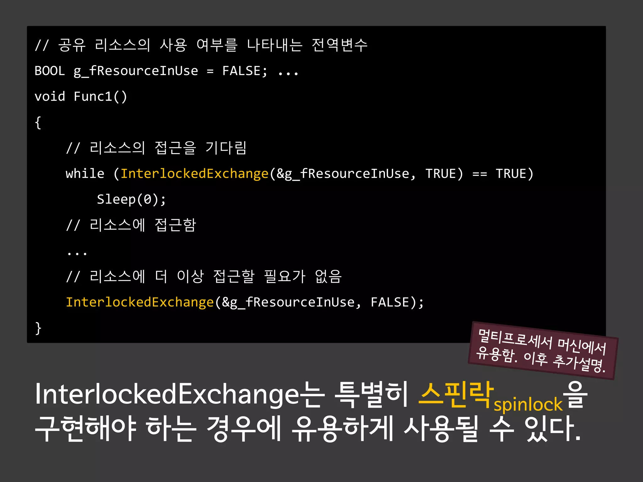 // 공유 리소스의 사용 여부를 나타내는 전역변수
BOOL g_fResourceInUse = FALSE; ...
void Func1()
{
    // 리소스의 접근을 기다림
    while (InterlockedExchange(&g_fResourceInUse, TRUE) == TRUE)
          Sleep(0);
    // 리소스에 접근함
    ...
    // 리소스에 더 이상 접근할 필요가 없음
    InterlockedExchange(&g_fResourceInUse, FALSE);
}




InterlockedExchange는 특별히 스핀락spinlock을
구현해야 하는 경우에 유용하게 사용될 수 있다.
 