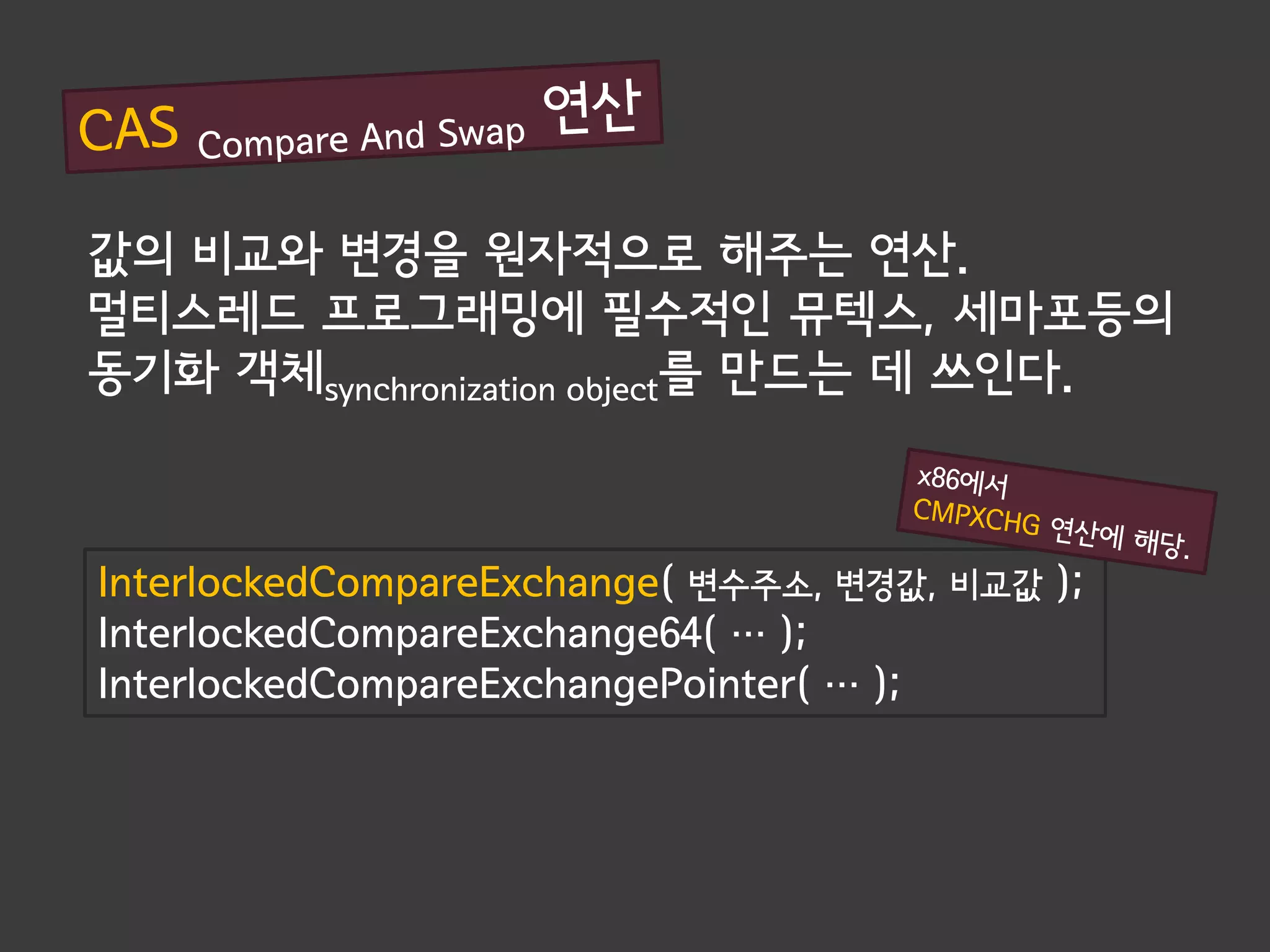 값의 비교와 변경을 원자적으로 해주는 연산.
멀티스레드 프로그래밍에 필수적인 뮤텍스, 세마포등의
동기화 객체synchronization object를 만드는 데 쓰인다.



InterlockedCompareExchange( 변수주소, 변경값, 비교값 );
InterlockedCompareExchange64( … );
InterlockedCompareExchangePointer( … );
 