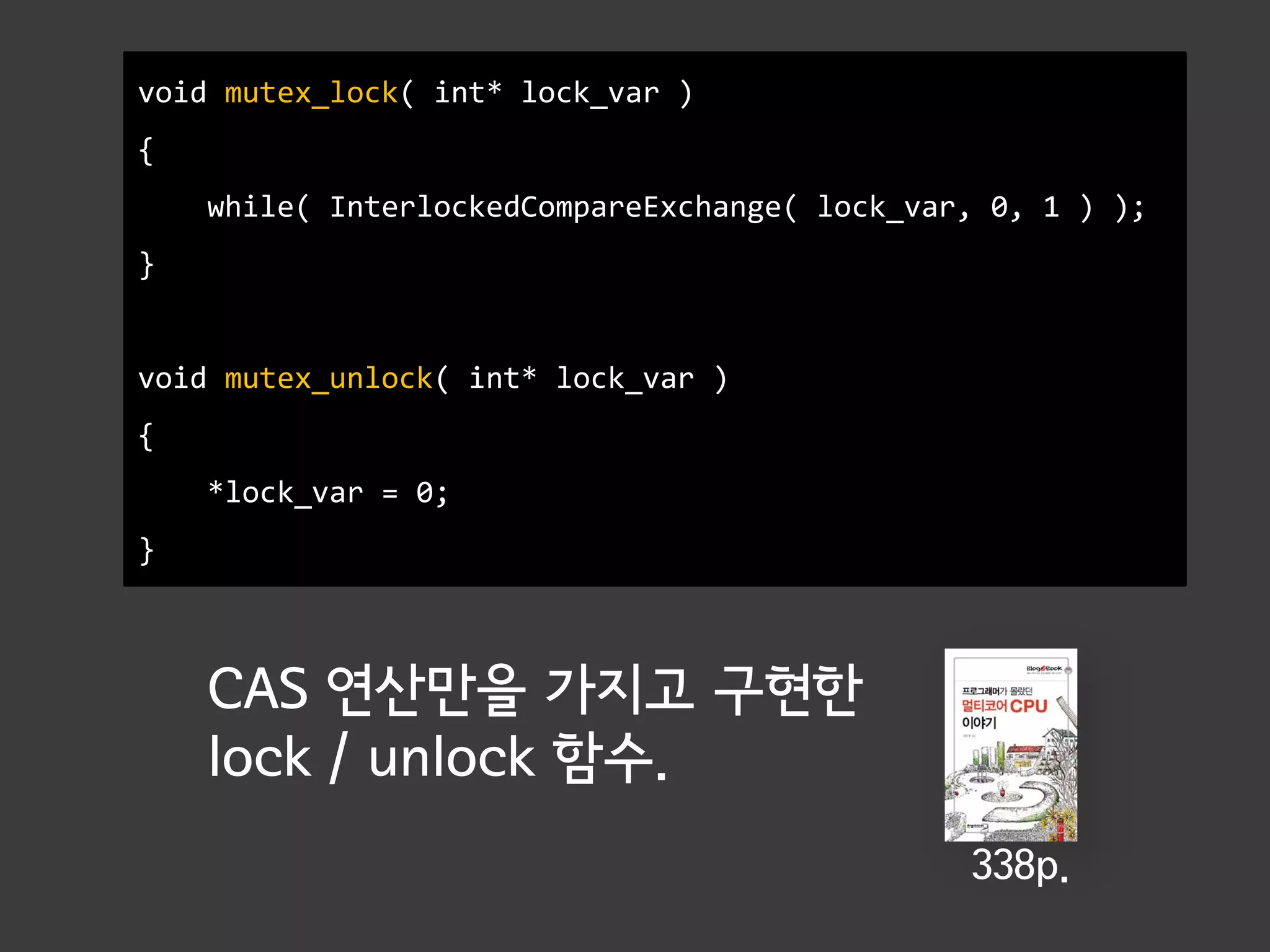 void mutex_lock( int* lock_var )
{
    while( InterlockedCompareExchange( lock_var, 0, 1 ) );
}


void mutex_unlock( int* lock_var )
{
    *lock_var = 0;
}



    CAS 연산만을 가지고 구현한
    lock / unlock 함수.
                                               338p.
 