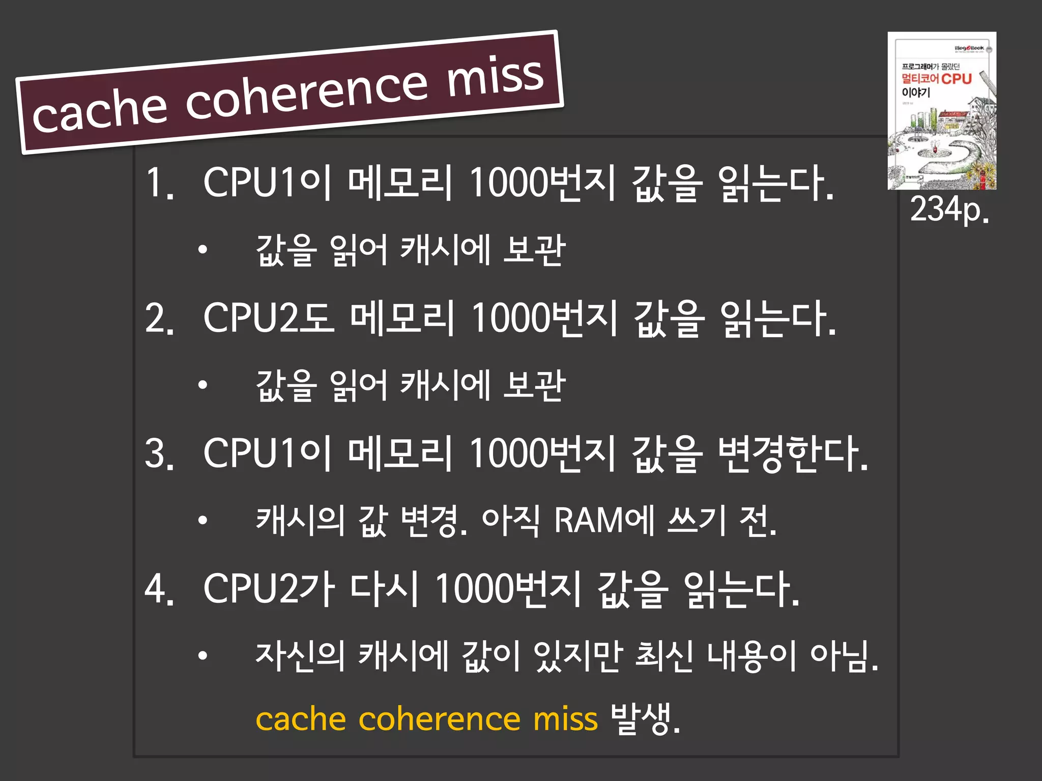 1. CPU1이 메모리 1000번지 값을 읽는다.
                                  234p.
  •   값을 읽어 캐시에 보관

2. CPU2도 메모리 1000번지 값을 읽는다.
  •   값을 읽어 캐시에 보관

3. CPU1이 메모리 1000번지 값을 변경한다.
  •   캐시의 값 변경. 아직 RAM에 쓰기 전.

4. CPU2가 다시 1000번지 값을 읽는다.
  •   자신의 캐시에 값이 있지만 최신 내용이 아님.
      cache coherence miss 발생.
 