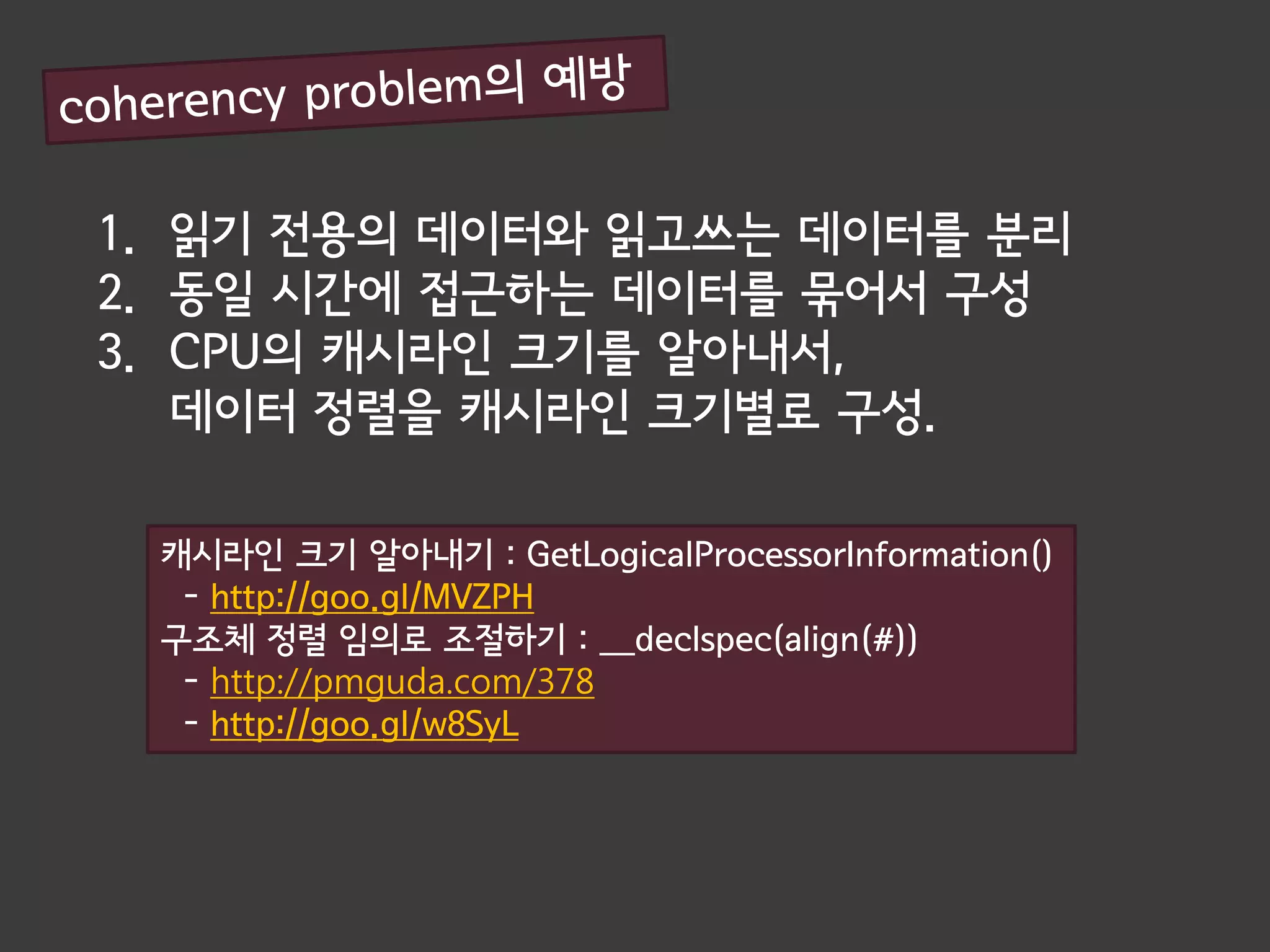1. 읽기 전용의 데이터와 읽고쓰는 데이터를 분리
2. 동일 시간에 접근하는 데이터를 묶어서 구성
3. CPU의 캐시라인 크기를 알아내서,
   데이터 정렬을 캐시라인 크기별로 구성.

 캐시라인 크기 알아내기 : GetLogicalProcessorInformation()
  - http://goo.gl/MVZPH
 구조체 정렬 임의로 조절하기 : __declspec(align(#))
  - http://pmguda.com/378
  - http://goo.gl/w8SyL
 