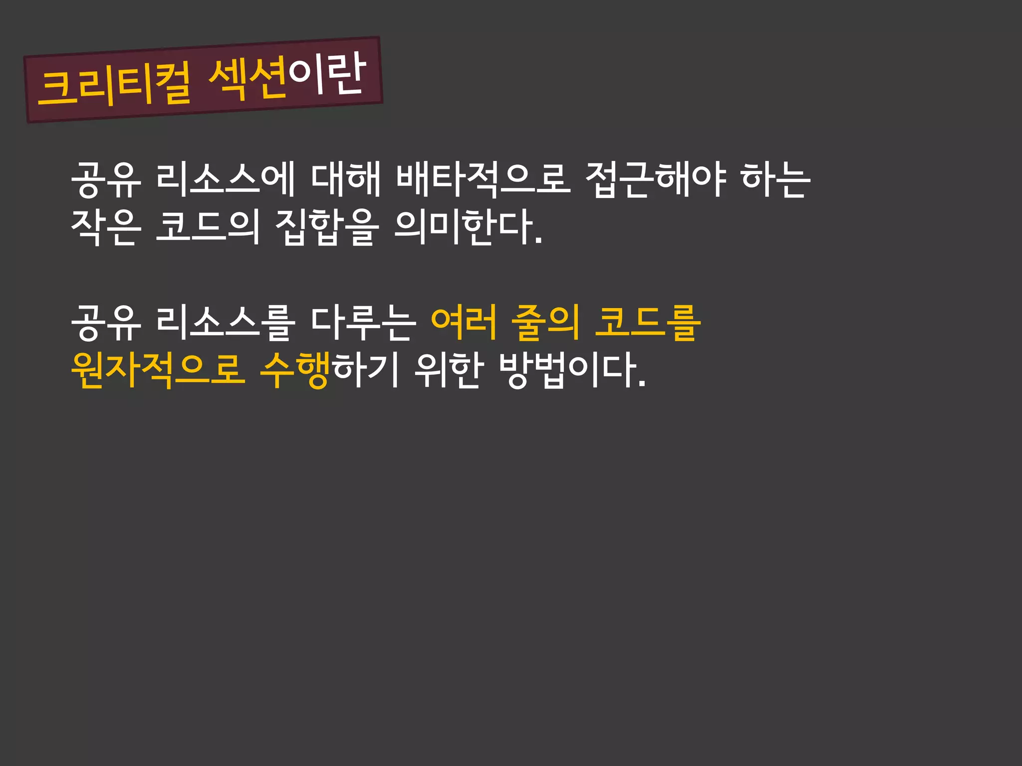 공유 리소스에 대해 배타적으로 접근해야 하는
작은 코드의 집합을 의미한다.

공유 리소스를 다루는 여러 줄의 코드를
원자적으로 수행하기 위한 방법이다.
 