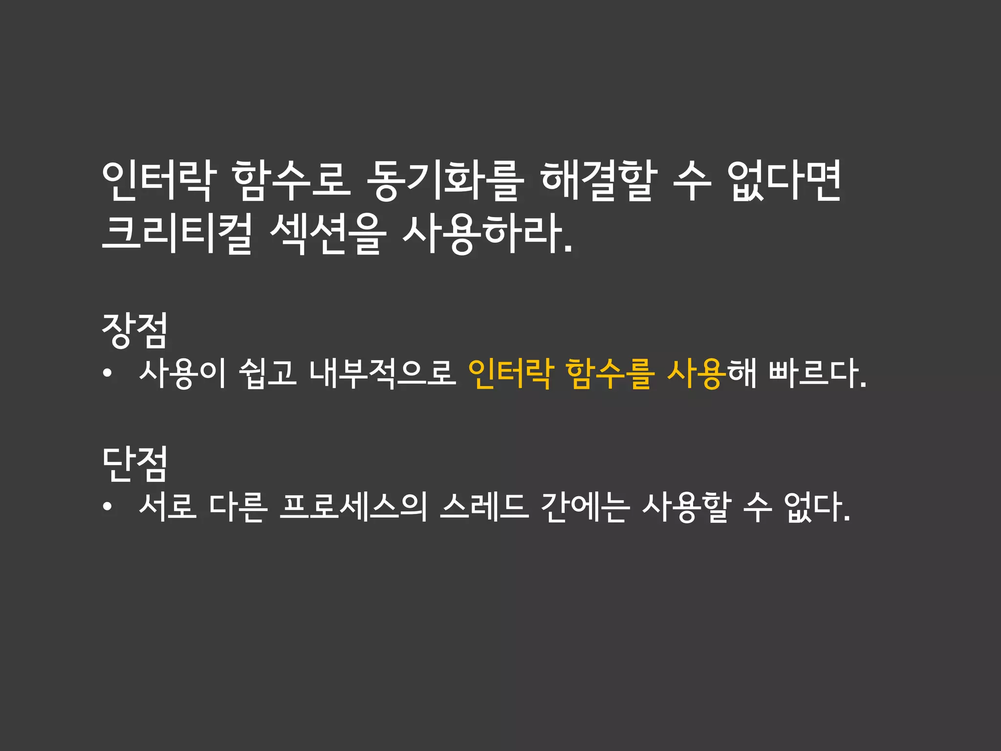 인터락 함수로 동기화를 해결할 수 없다면
크리티컬 섹션을 사용하라.

장점
• 사용이 쉽고 내부적으로 인터락 함수를 사용해 빠르다.

단점
• 서로 다른 프로세스의 스레드 간에는 사용할 수 없다.
 
