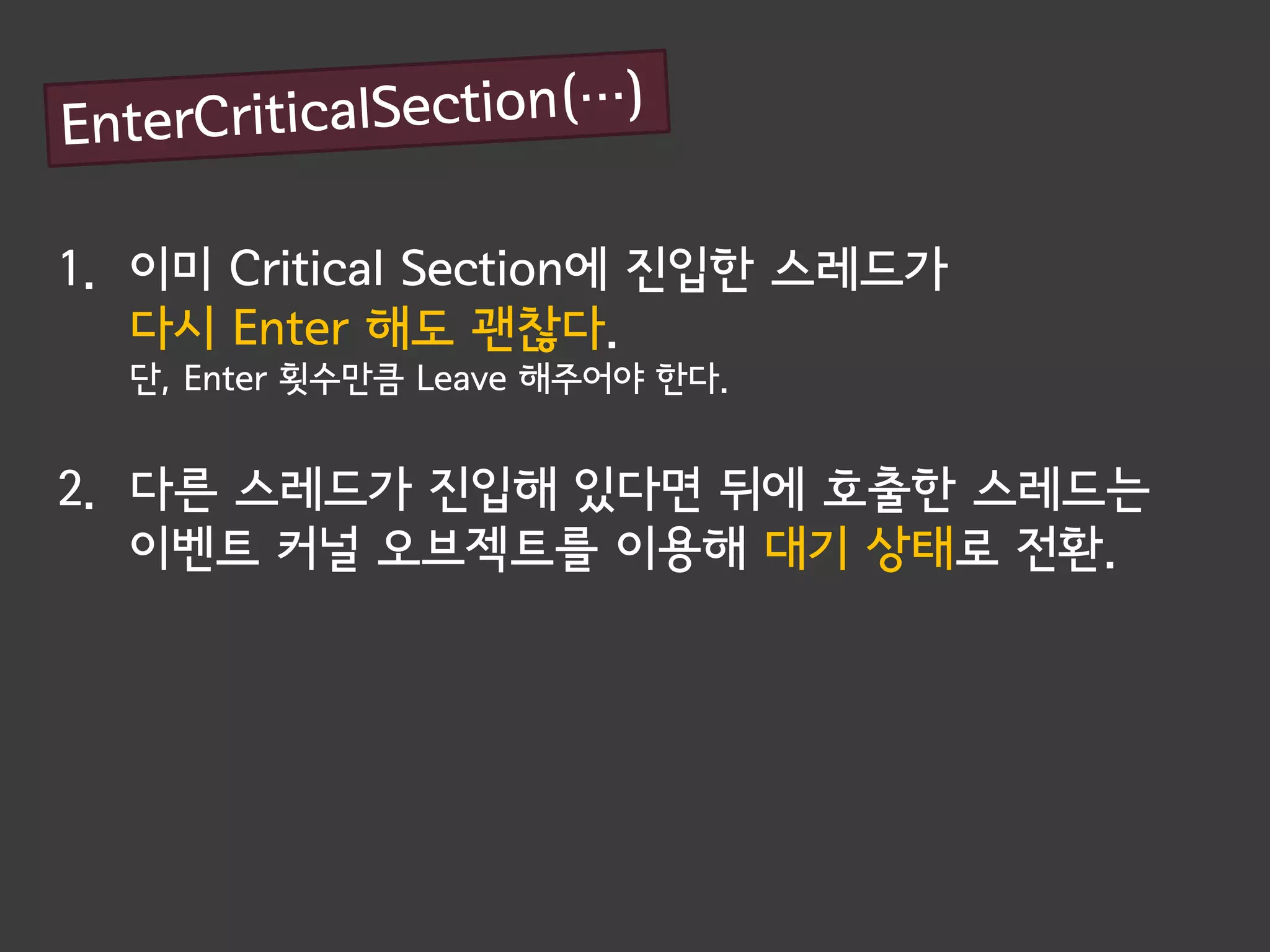 1. 이미 Critical Section에 진입한 스레드가
   다시 Enter 해도 괜찮다.
  단, Enter 횟수만큼 Leave 해주어야 한다.


2. 다른 스레드가 진입해 있다면 뒤에 호출한 스레드는
   이벤트 커널 오브젝트를 이용해 대기 상태로 전환.
 