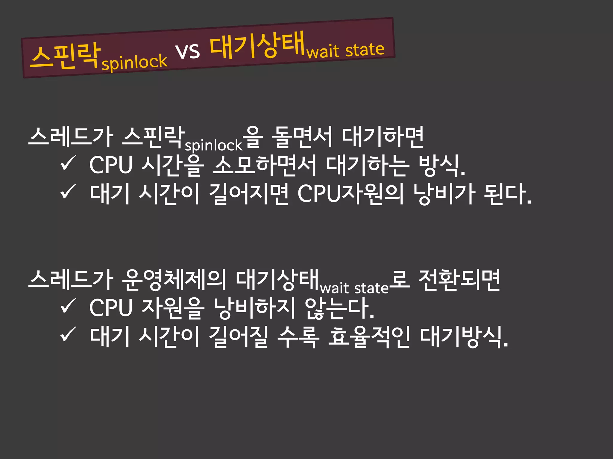 스레드가 스핀락spinlock을 돌면서 대기하면
  CPU 시간을 소모하면서 대기하는 방식.
  대기 시간이 길어지면 CPU자원의 낭비가 된다.


스레드가 운영체제의 대기상태wait state로 전환되면
  CPU 자원을 낭비하지 않는다.
  대기 시간이 길어질 수록 효율적인 대기방식.
 