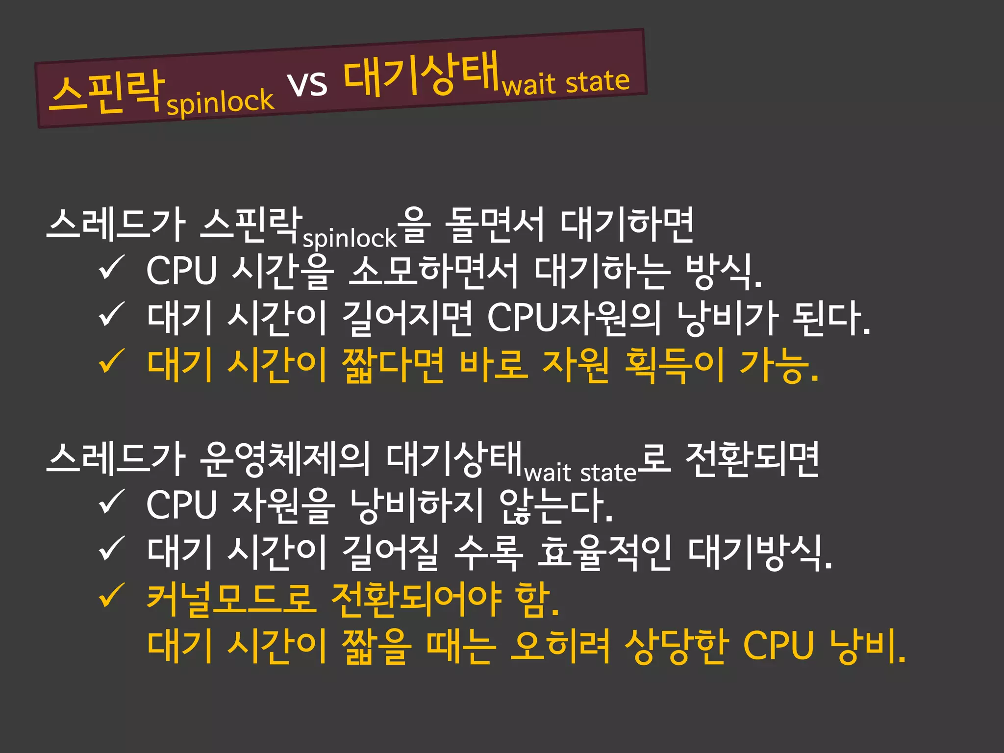 스레드가 스핀락spinlock을 돌면서 대기하면
  CPU 시간을 소모하면서 대기하는 방식.
  대기 시간이 길어지면 CPU자원의 낭비가 된다.
  대기 시간이 짧다면 바로 자원 획득이 가능.

스레드가 운영체제의 대기상태wait state로 전환되면
  CPU 자원을 낭비하지 않는다.
  대기 시간이 길어질 수록 효율적인 대기방식.
  커널모드로 전환되어야 함.
   대기 시간이 짧을 때는 오히려 상당한 CPU 낭비.
 