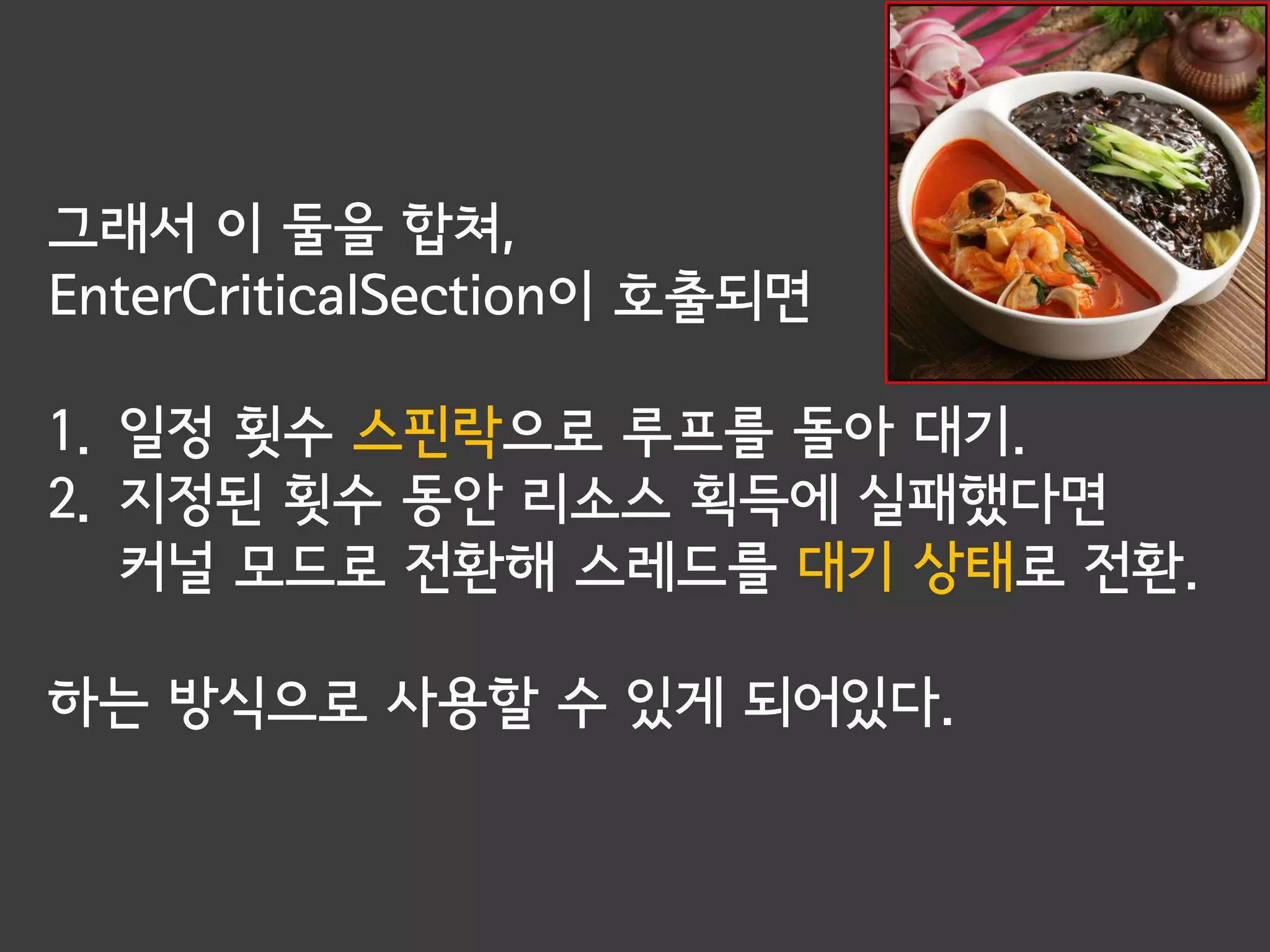 그래서 이 둘을 합쳐,
EnterCriticalSection이 호출되면

1. 일정 횟수 스핀락으로 루프를 돌아 대기.
2. 지정된 횟수 동안 리소스 획득에 실패했다면
   커널 모드로 전환해 스레드를 대기 상태로 전환.

하는 방식으로 사용할 수 있게 되어있다.
 