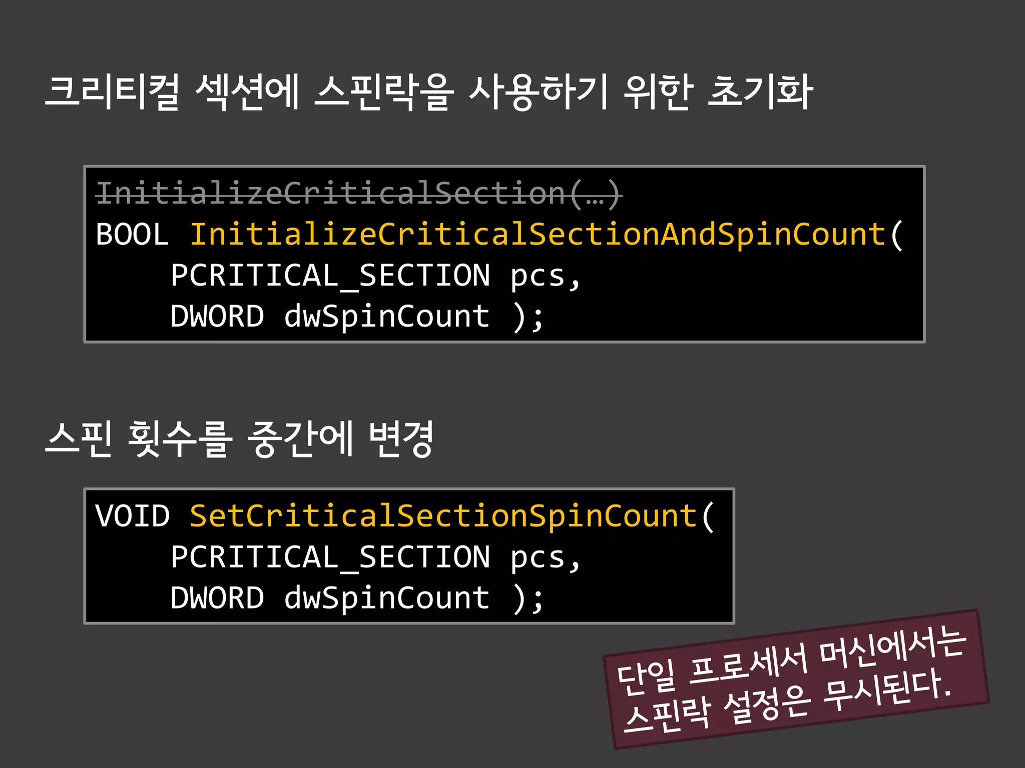 크리티컬 섹션에 스핀락을 사용하기 위한 초기화

 InitializeCriticalSection(…)
 BOOL InitializeCriticalSectionAndSpinCount(
     PCRITICAL_SECTION pcs,
     DWORD dwSpinCount );


스핀 횟수를 중간에 변경
 VOID SetCriticalSectionSpinCount(
     PCRITICAL_SECTION pcs,
     DWORD dwSpinCount );
 