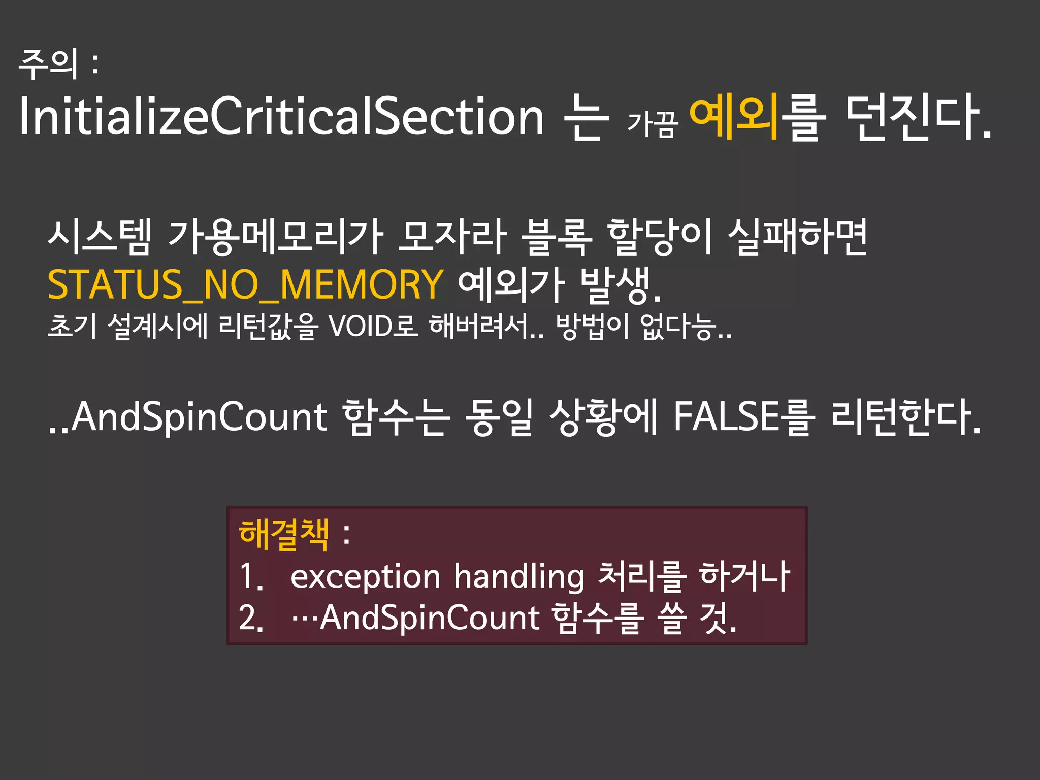 주의 :
InitializeCriticalSection 는   가끔   예외를 던진다.

 시스템 가용메모리가 모자라 블록 할당이 실패하면
 STATUS_NO_MEMORY 예외가 발생.
 초기 설계시에 리턴값을 VOID로 해버려서.. 방법이 없다능..


 ..AndSpinCount 함수는 동일 상황에 FALSE를 리턴한다.

          해결책 :
          1. exception handling 처리를 하거나
          2. …AndSpinCount 함수를 쓸 것.
 