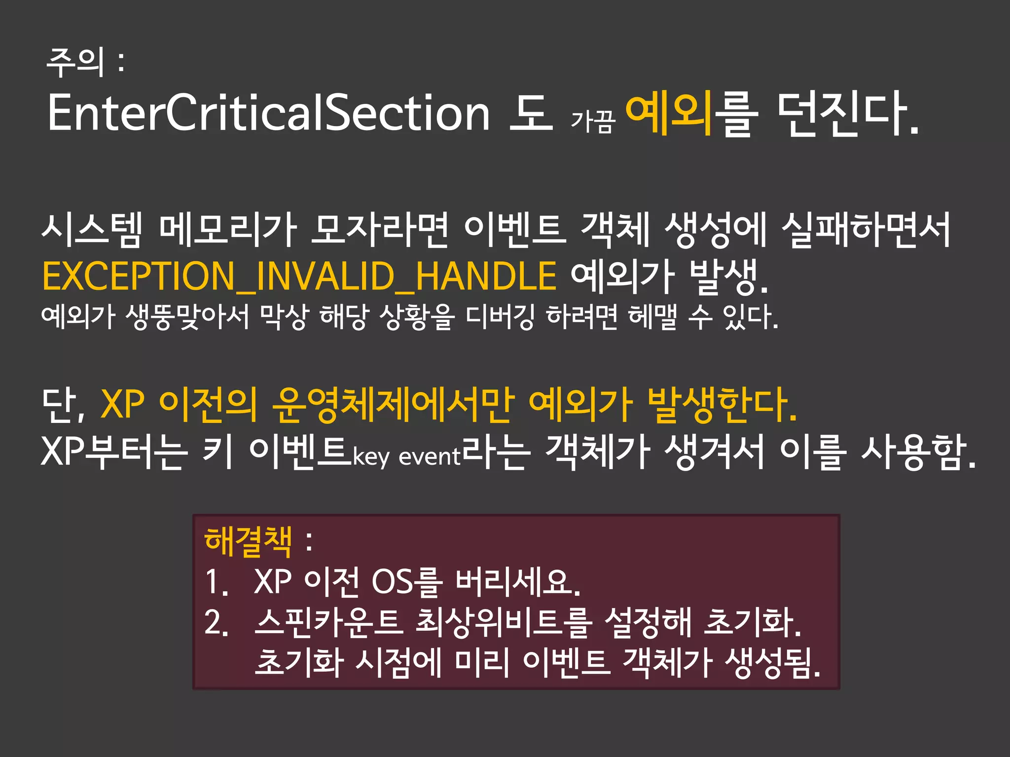 주의 :
EnterCriticalSection 도   가끔   예외를 던진다.

시스템 메모리가 모자라면 이벤트 객체 생성에 실패하면서
EXCEPTION_INVALID_HANDLE 예외가 발생.
예외가 생뚱맞아서 막상 해당 상황을 디버깅 하려면 헤맬 수 있다.


단, XP 이전의 운영체제에서만 예외가 발생한다.
XP부터는 키 이벤트key event라는 객체가 생겨서 이를 사용함.

       해결책 :
       1. XP 이전 OS를 버리세요.
       2. 스핀카운트 최상위비트를 설정해 초기화.
          초기화 시점에 미리 이벤트 객체가 생성됨.
 