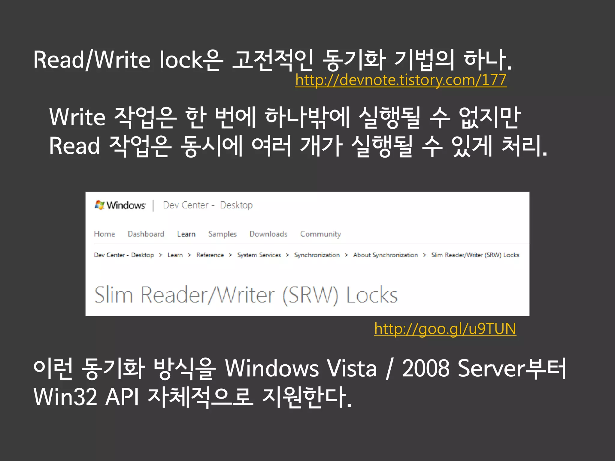 Read/Write lock은 고전적인 동기화 기법의 하나.
                   http://devnote.tistory.com/177

 Write 작업은 한 번에 하나밖에 실행될 수 없지만
 Read 작업은 동시에 여러 개가 실행될 수 있게 처리.




                              http://goo.gl/u9TUN

이런 동기화 방식을 Windows Vista / 2008 Server부터
Win32 API 자체적으로 지원한다.
 